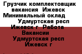 Грузчик-комплектовщик, вакансия, Ижевск › Минимальный оклад ­ 35 000 - Удмуртская респ., Ижевск г. Работа » Вакансии   . Удмуртская респ.,Ижевск г.